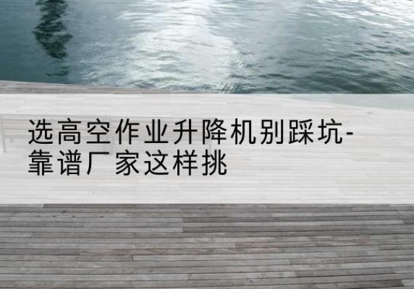 莘县剪叉式升降机厂家-选高空作业升降机别踩坑-靠谱厂家这样挑