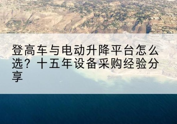 莘县登高车厂家厂家-登高车与电动升降平台怎么选？十五年设备采购经验分享