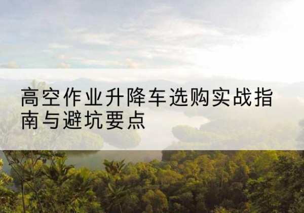 莘县升降车怎么选-高空作业升降车选购实战指南与避坑要点